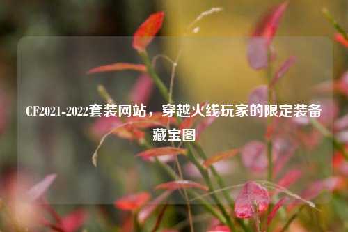CF2021-2022套装网站，穿越火线玩家的限定装备藏宝图