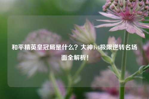 和平精英皇冠局是什么？大神1v4极限逆转名场面全解析！