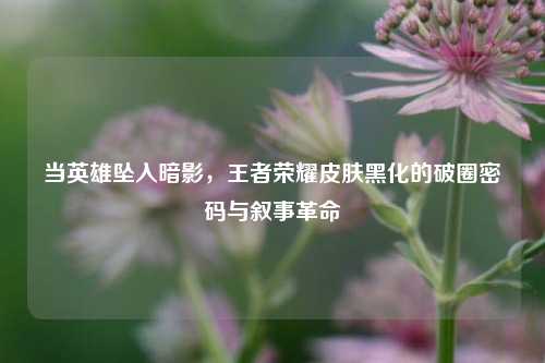 当英雄坠入暗影,王者荣耀皮肤黑化的破圈密码与叙事革命