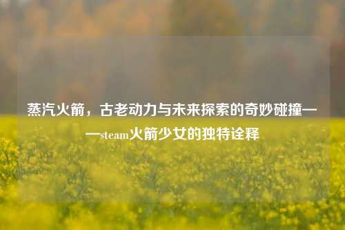 蒸汽火箭，古老动力与未来探索的奇妙碰撞——steam火箭少女的独特诠释
