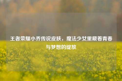 王者荣耀小乔传说皮肤,魔法少女里藏着青春与梦想的绽放