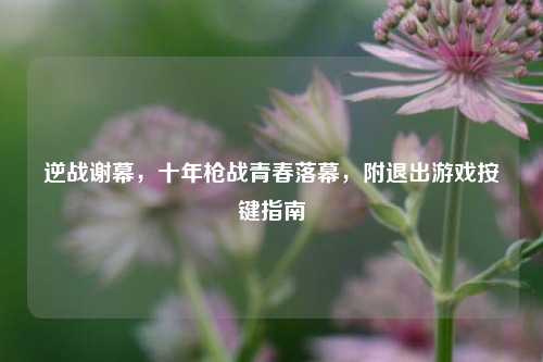 逆战谢幕，十年枪战青春落幕，附退出游戏按键指南