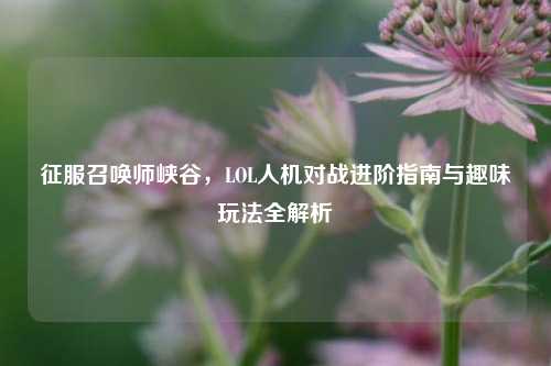 征服召唤师峡谷,LOL人机对战进阶指南与趣味玩法全解析
