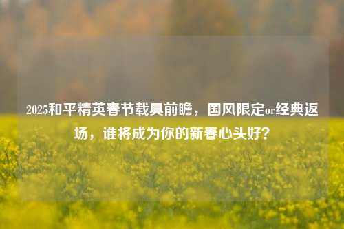 2025和平精英春节载具前瞻,国风限定or经典返场,谁将成为你的新春心头好?