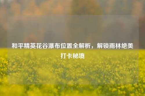 和平精英花谷瀑布位置全解析,解锁雨林绝美打卡秘境