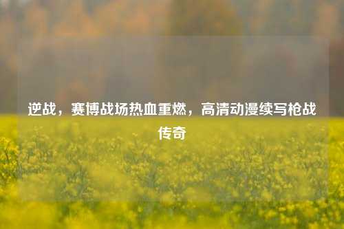 逆战,赛博战场热血重燃,高清动漫续写枪战传奇
