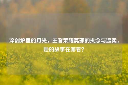 淬剑炉里的月光,王者荣耀莫邪的执念与温柔,她的故事在哪看?