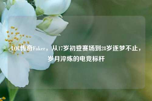 LOL传奇Faker，从17岁初登赛场到28岁逐梦不止，岁月淬炼的电竞标杆