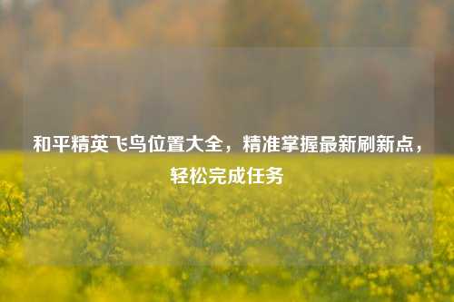 和平精英飞鸟位置大全,精准掌握最新刷新点,轻松完成任务