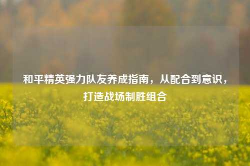 和平精英强力队友养成指南,从配合到意识,打造战场制胜组合