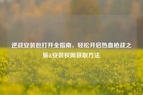逆战安装包打开全指南,轻松开启热血枪战之旅&安装权限获取