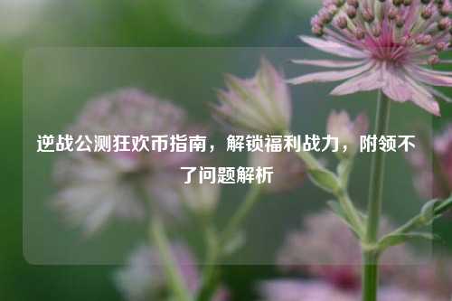 逆战公测狂欢币指南，解锁福利战力，附领不了问题解析