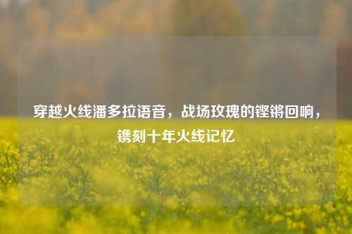 穿越火线潘多拉语音,战场玫瑰的铿锵回响,镌刻十年火线记忆