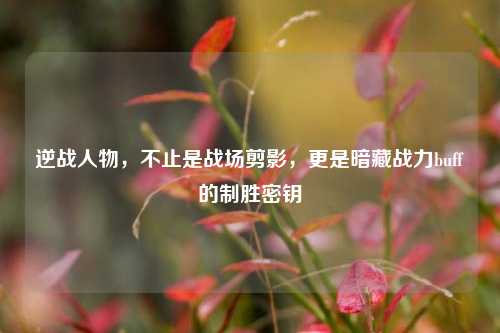 逆战人物,不止是战场剪影,更是暗藏战力buff的制胜密钥