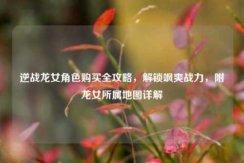 逆战龙女角色购买全攻略,解锁飒爽战力,附龙女所属地图详解