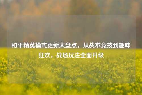 和平精英模式更新大盘点，从战术竞技到趣味狂欢，战场玩法全面升级