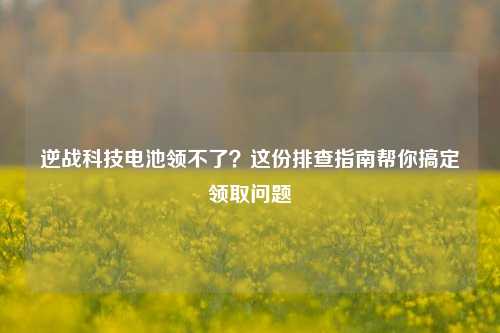 逆战科技电池领不了?这份排查指南帮你搞定领取问题