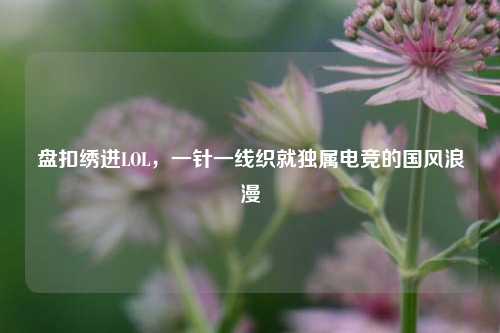盘扣绣进LOL,一针一线织就独属电竞的国风浪漫