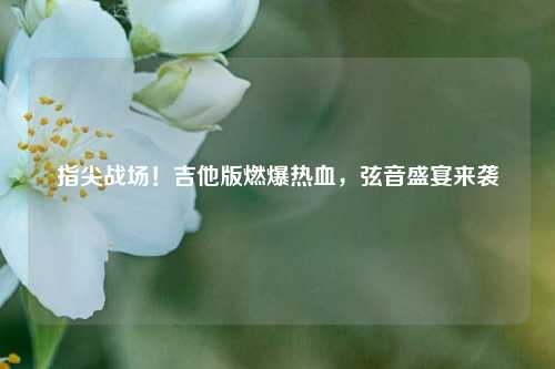 指尖战场!吉他版燃爆热血,弦音盛宴来袭