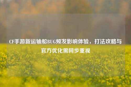 CF手游新运输船BUG频发影响体验,打法攻略与官方优化需同步重视