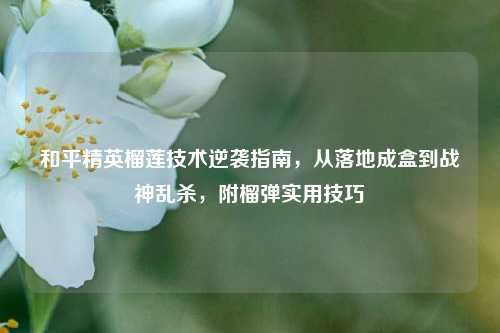 和平精英榴莲技术逆袭指南,从落地成盒到战神乱杀,附榴弹实用技巧