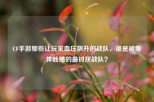 CF手游那些让玩家血压飙升的战队,谁是被集体吐槽的最讨厌战队?