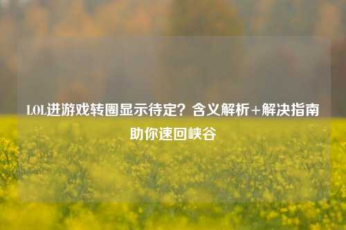 LOL进游戏转圈显示待定?含义解析+解决指南助你速回峡谷