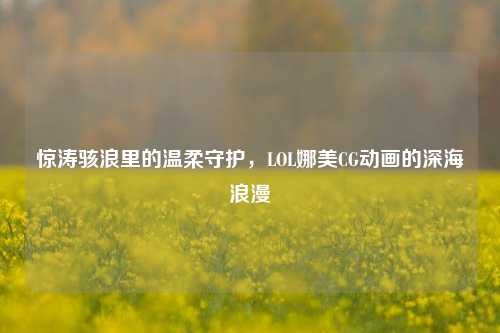 惊涛骇浪里的温柔守护，LOL娜美CG动画的深海浪漫