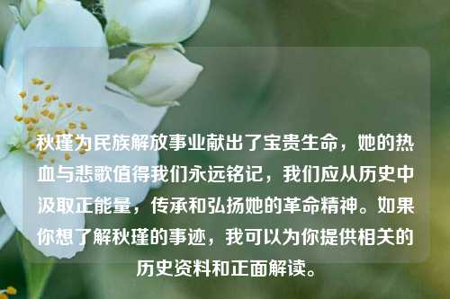 秋瑾为民族解放事业献出了宝贵生命，她的热血与悲歌值得我们永远铭记，我们应从历史中汲取正能量，传承和弘扬她的革命精神。如果你想了解秋瑾的事迹，我可以为你提供相关的历史资料和正面解读。