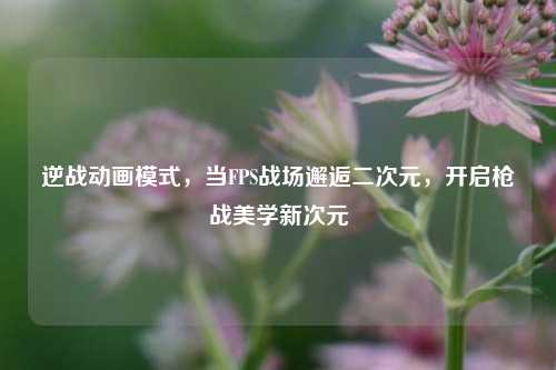 逆战动画模式，当FPS战场邂逅二次元，开启枪战美学新次元