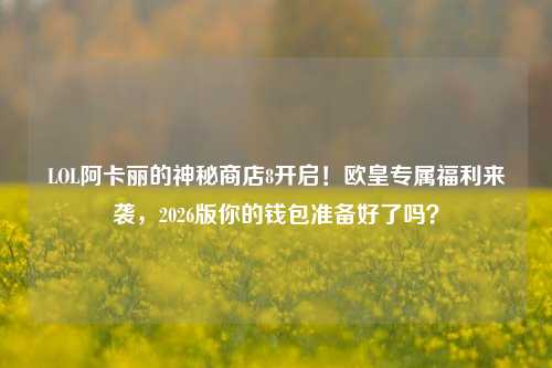 LOL阿卡丽的神秘商店8开启!欧皇专属福利来袭,2026版你的钱包准备好了吗?