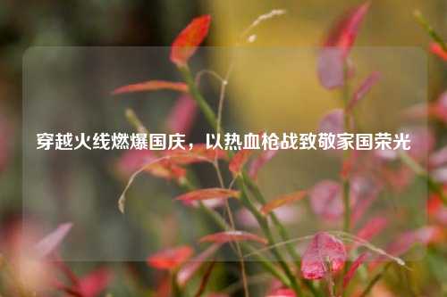 穿越火线燃爆国庆,以热血枪战致敬家国荣光