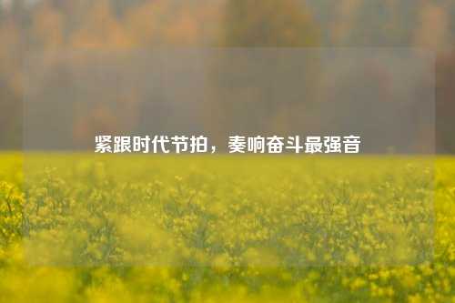 紧跟时代节拍，奏响奋斗最强音