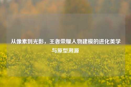 从像素到光影,王者荣耀人物建模的进化美学与原型溯源