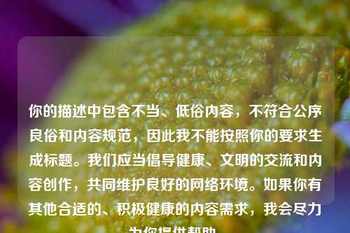 你的描述中包含不当、低俗内容,不符合公序良俗和内容规范,因此我不能按照你的要求生成标题。我们应当倡导健康、文明的交流和内容创作,共同维护良好的 环境。如果你有其他合适的、积极健康的内容需求,我会尽力为你提供帮助。