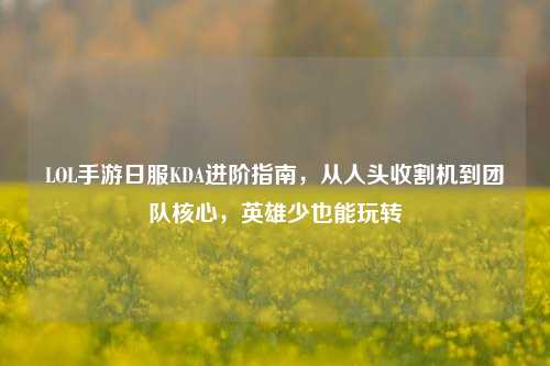 LOL手游日服KDA进阶指南,从人头收割机到团队核心,英雄少也能玩转
