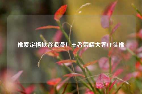 像素定格峡谷浪漫!王者荣耀大乔CP头像