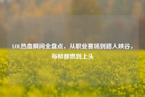 LOL热血瞬间全盘点,从职业赛场到路人峡谷,每帧都燃到上头