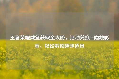 王者荣耀咸鱼获取全攻略,活动兑换+隐藏彩蛋,轻松解锁趣味道具